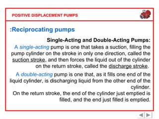 POSITIVE DISPLACEMENT PUMPS

:Reciprocating pumps
Single-Acting and Double-Acting Pumps:
A single-acting pump is one that takes a suction, filling the
pump cylinder on the stroke in only one direction, called the
suction stroke, and then forces the liquid out of the cylinder
on the return stroke, called the discharge stroke.
A double-acting pump is one that, as it fills one end of the
liquid cylinder, is discharging liquid from the other end of the
cylinder.
On the return stroke, the end of the cylinder just emptied is
filled, and the end just filled is emptied.

 