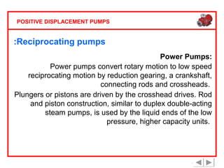 POSITIVE DISPLACEMENT PUMPS

:Reciprocating pumps
Power Pumps:
Power pumps convert rotary motion to low speed
reciprocating motion by reduction gearing, a crankshaft,
connecting rods and crossheads.
Plungers or pistons are driven by the crosshead drives. Rod
and piston construction, similar to duplex double-acting
steam pumps, is used by the liquid ends of the low
pressure, higher capacity units.

 