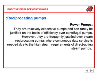 POSITIVE DISPLACEMENT PUMPS

:Reciprocating pumps
Power Pumps:
They are relatively expensive pumps and can rarely be
justified on the basis of efficiency over centrifugal pumps.
However, they are frequently justified over steam
reciprocating pumps where continuous duty service is
needed due to the high steam requirements of direct-acting
steam pumps.

 
