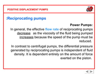 POSITIVE DISPLACEMENT PUMPS

:Reciprocating pumps
Power Pumps:
In general, the effective flow rate of reciprocating pumps
decreases as the viscosity of the fluid being pumped
increases because the speed of the pump must be
reduced.
In contrast to centrifugal pumps, the differential pressure
generated by reciprocating pumps is independent of fluid
density. It is dependent entirely on the amount of force
exerted on the piston.

 