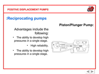 POSITIVE DISPLACEMENT PUMPS

:Reciprocating pumps
Piston/Plunger Pump:
Advantages include the
following:
•

The ability to develop high
pressures in a single stage.
•

•

High reliability.

The ability to develop high
pressures in a single stage.

 