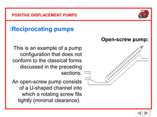 POSITIVE DISPLACEMENT PUMPS

:Reciprocating pumps
Open-screw pump:
This is an example of a pump
configuration that does not
conform to the classical forms
discussed in the preceding
sections.
An open-screw pump consists
of a U-shaped channel into
which a rotating screw fits
tightly (minimal clearance).

 
