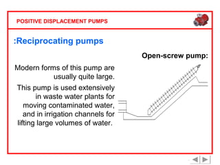 POSITIVE DISPLACEMENT PUMPS

:Reciprocating pumps
Open-screw pump:
Modern forms of this pump are
usually quite large.
This pump is used extensively
in waste water plants for
moving contaminated water,
and in irrigation channels for
lifting large volumes of water.

 