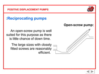 POSITIVE DISPLACEMENT PUMPS

:Reciprocating pumps
Open-screw pump:
An open-screw pump is well
suited for this purpose as there
is little chance of down time.
The large sizes with closely
fitted screws are reasonably
efficient.

 