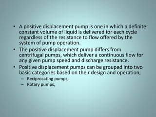 • A positive displacement pump is one in which a definite
constant volume of liquid is delivered for each cycle
regardless of the resistance to flow offered by the
system of pump operation.
• The positive displacement pump differs from
centrifugal pumps, which deliver a continuous flow for
any given pump speed and discharge resistance.
• Positive displacement pumps can be grouped into two
basic categories based on their design and operation;
– Reciprocating pumps,
– Rotary pumps,
 