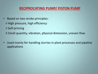 RECIPROCATING PUMP/ PISTON PUMP
• Based on two stroke principles:
√ High pressure, high efficiency
√ Self-priming
X Small quantity, vibration, physical dimension, uneven flow
• Used mainly for handling slurries in plant processes and pipeline
applications
 