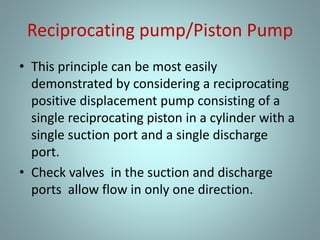 Reciprocating pump/Piston Pump
• This principle can be most easily
demonstrated by considering a reciprocating
positive displacement pump consisting of a
single reciprocating piston in a cylinder with a
single suction port and a single discharge
port.
• Check valves in the suction and discharge
ports allow flow in only one direction.
 