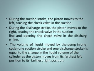 • During the suction stroke, the piston moves to the
left, causing the check valve in the suction.
• During the discharge stroke, the piston moves to the
right, seating the check valve in the suction
line and opening the check valve in the discharg
e line.
• The volume of liquid moved by the pump in one
cycle (one suction stroke and one discharge stroke) is
equal to the change in the liquid volume of the
cylinder as the piston moves from its farthest left
position to its farthest right position.
 