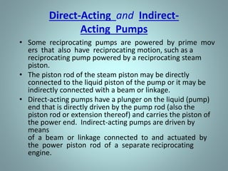 Direct-Acting and Indirect-
Acting Pumps
• Some reciprocating pumps are powered by prime mov
ers that also have reciprocating motion, such as a
reciprocating pump powered by a reciprocating steam
piston.
• The piston rod of the steam piston may be directly
connected to the liquid piston of the pump or it may be
indirectly connected with a beam or linkage.
• Direct-acting pumps have a plunger on the liquid (pump)
end that is directly driven by the pump rod (also the
piston rod or extension thereof) and carries the piston of
the power end. Indirect-acting pumps are driven by
means
of a beam or linkage connected to and actuated by
the power piston rod of a separate reciprocating
engine.
 