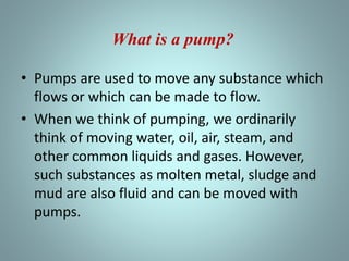 • Pumps are used to move any substance which
flows or which can be made to flow.
• When we think of pumping, we ordinarily
think of moving water, oil, air, steam, and
other common liquids and gases. However,
such substances as molten metal, sludge and
mud are also fluid and can be moved with
pumps.
What is a pump?
 