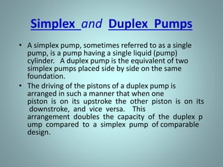 Simplex and Duplex Pumps
• A simplex pump, sometimes referred to as a single
pump, is a pump having a single liquid (pump)
cylinder. A duplex pump is the equivalent of two
simplex pumps placed side by side on the same
foundation.
• The driving of the pistons of a duplex pump is
arranged in such a manner that when one
piston is on its upstroke the other piston is on its
downstroke, and vice versa. This
arrangement doubles the capacity of the duplex p
ump compared to a simplex pump of comparable
design.
 