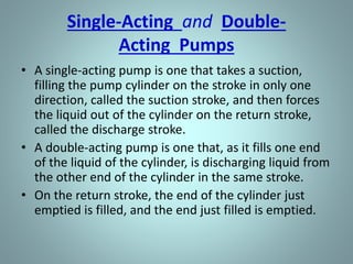 Single-Acting and Double-
Acting Pumps
• A single-acting pump is one that takes a suction,
filling the pump cylinder on the stroke in only one
direction, called the suction stroke, and then forces
the liquid out of the cylinder on the return stroke,
called the discharge stroke.
• A double-acting pump is one that, as it fills one end
of the liquid of the cylinder, is discharging liquid from
the other end of the cylinder in the same stroke.
• On the return stroke, the end of the cylinder just
emptied is filled, and the end just filled is emptied.
 