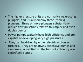• The higher pressure units are normally single-acting
plungers, and usually employ three (triplex)
plungers. Three or more plungers substantially
reduce flow pulsations relative to simplex and even
duplex pumps.
• Power pumps typically have high efficiency and are
capable of developing very high pressures.
• They can be driven by either electric motors or
turbines. They are relatively expensive pumps and
can rarely be justified on the basis of efficiency over
centrifugal pumps.
 