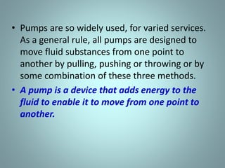 • Pumps are so widely used, for varied services.
As a general rule, all pumps are designed to
move fluid substances from one point to
another by pulling, pushing or throwing or by
some combination of these three methods.
• A pump is a device that adds energy to the
fluid to enable it to move from one point to
another.
 