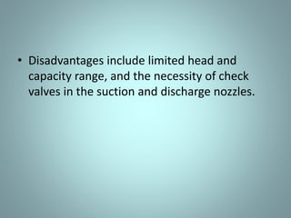 Diaphragm Pumps
• Diaphragm pumps are also classified as positive
displacement pumps because the diaphragm acts
as a limited displacement piston.
• The pump will function when a diaphragm is forced
into reciprocating motion by mechanical linkage,
compressed air, or fluid from a pulsating, external
source.
• The pump construction eliminates any contact
between the liquid being pumped and the source of
energy. This eliminates the possibility of leakage,
which is important when handling toxic or very
expensive liquids.
 