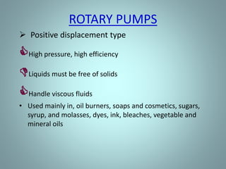 Rotary pump
• Rotary pumps operate on the principle that a
rotating vane, screw, or gear traps the liquid in the
suction side of the pump casing and forces it to the
discharge side of the casing.
• These pumps are essentially self-priming due to their
capability of removing air from suction lines and
producing a high suction lift.
 