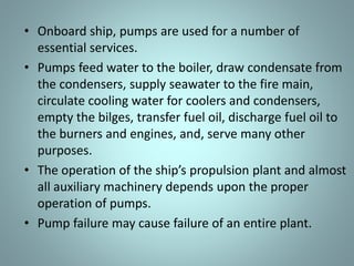 • Onboard ship, pumps are used for a number of
essential services.
• Pumps feed water to the boiler, draw condensate from
the condensers, supply seawater to the fire main,
circulate cooling water for coolers and condensers,
empty the bilges, transfer fuel oil, discharge fuel oil to
the burners and engines, and, serve many other
purposes.
• The ope atio of the ship’s p opulsio pla t a d al ost
all auxiliary machinery depends upon the proper
operation of pumps.
• Pump failure may cause failure of an entire plant.
 