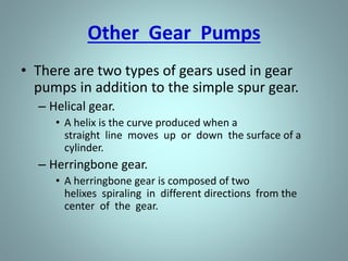 • With the large number of teeth usually employed on
the gears, the discharge is relatively smooth and
continuous, with small quantities of liquid being
delivered to the discharge line in rapid succession.
• If designed with fewer teeth, the space between the
teeth is greater and the capacity increases for a given
speed; however, the tendency toward a pulsating
discharge increases.
• There are no valves in the gear pump to cause friction
losses as in the reciprocating pump. Therefore, the
gear pump is well suited for handling viscous fluids
such as fuel and lubricating oils.
 