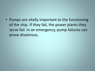 • Pumps are vitally important to the functioning
of the ship. If they fail, the power plants they
serve fail. In an emergency, pump failures can
prove disastrous.
 