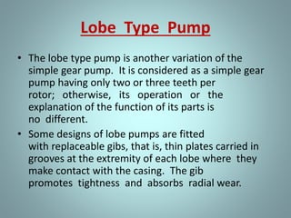 • The herringbone gear pump is also a modification
of the simple gear pump. Its principal difference in
operation from the simple spur gear pump is that the
pointed center section of the space between two
teeth begins discharging before the divergent outer
ends of the preceding space complete discharging.
• This overlapping tends to provide a steadier
discharge pressure. The power transmission
from the driving to the driven gear is also smoother
and quieter.
 