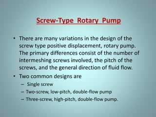 Lobe Type Pump
• The lobe type pump is another variation of the
simple gear pump. It is considered as a simple gear
pump having only two or three teeth per
rotor; otherwise, its operation or the
explanation of the function of its parts is
no different.
• Some designs of lobe pumps are fitted
with replaceable gibs, that is, thin plates carried in
grooves at the extremity of each lobe where they
make contact with the casing. The gib
promotes tightness and absorbs radial wear.
 