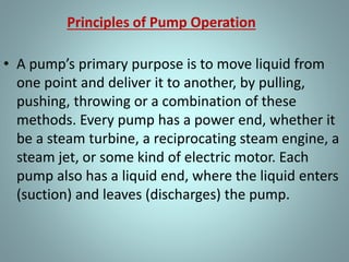 Principles of Pump Operation
• A pu p’s p i a y pu pose is to ove li uid f o
one point and deliver it to another, by pulling,
pushing, throwing or a combination of these
methods. Every pump has a power end, whether it
be a steam turbine, a reciprocating steam engine, a
steam jet, or some kind of electric motor. Each
pump also has a liquid end, where the liquid enters
(suction) and leaves (discharges) the pump.
 