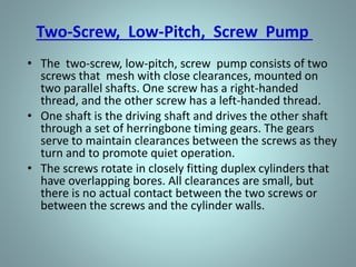 Screw-Type Rotary Pump
• There are many variations in the design of the
screw type positive displacement, rotary pump.
The primary differences consist of the number of
intermeshing screws involved, the pitch of the
screws, and the general direction of fluid flow.
• Two common designs are
– Single screw
– Two-screw, low-pitch, double-flow pump
– Three-screw, high-pitch, double-flow pump.
 