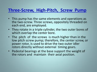 Two-Screw, Low-Pitch, Screw Pump
• The two-screw, low-pitch, screw pump consists of two
screws that mesh with close clearances, mounted on
two parallel shafts. One screw has a right-handed
thread, and the other screw has a left-handed thread.
• One shaft is the driving shaft and drives the other shaft
through a set of herringbone timing gears. The gears
serve to maintain clearances between the screws as they
turn and to promote quiet operation.
• The screws rotate in closely fitting duplex cylinders that
have overlapping bores. All clearances are small, but
there is no actual contact between the two screws or
between the screws and the cylinder walls.
 