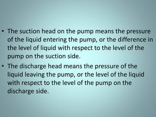 • The suction head on the pump means the pressure
of the liquid entering the pump, or the difference in
the level of liquid with respect to the level of the
pump on the suction side.
• The discharge head means the pressure of the
liquid leaving the pump, or the level of the liquid
with respect to the level of the pump on the
discharge side.
 