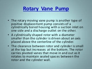 Rotary Vane Pump
• The rotary moving vane pump is another type of
positive displacement pump consists of a
cylindrically bored housing with a suction inlet on
one side and a discharge outlet on the other.
• A cylindrically shaped rotor with a diameter
smaller than the cylinder is driven about an axis
placed above the centerline of the cylinder.
• The clearance between rotor and cylinder is small
at the top but increases at the bottom. The rotor
carries pivoted vanes that move in and out as it
rotates to maintain sealed spaces between the
rotor and the cylinder wall.
 