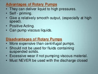 Advantages of Rotary Pumps
• They can deliver liquid to high pressures.
• Self - priming.
• Give a relatively smooth output, (especially at high
speed).
• Positive Acting.
• Can pump viscous liquids.
Disadvantages of Rotary Pumps
• More expensive than centrifugal pumps.
• Should not be used for fluids containing
suspended solids.
• Excessive wear if not pumping viscous material.
• Must NEVER be used with the discharge closed
 