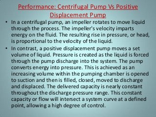 Performance: Centrifugal Pump Vs Positive
Displacement Pump
• In a centrifugal pump, an impeller rotates to move liquid
through the process. The impeller's velocity imparts
energy on the fluid. The resulting rise in pressure, or head,
is proportional to the velocity of the liquid.
• In contrast, a positive displacement pump moves a set
volume of liquid. Pressure is created as the liquid is forced
through the pump discharge into the system. The pump
converts energy into pressure. This is achieved as an
increasing volume within the pumping chamber is opened
to suction and then is filled, closed, moved to discharge
and displaced. The delivered capacity is nearly constant
throughout the discharge pressure range. This constant
capacity or flow will intersect a system curve at a defined
point, allowing a high degree of control.
 