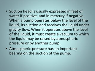 • Suction head is usually expressed in feet of
water if positive, and in mercury if negative.
When a pump operates below the level of the
liquid, its suction end receives the liquid under
gravity flow. When it operates above the level
of the liquid, it must create a vacuum to which
the liquid may be raised by atmospheric
pressure or by another pump.
• Atmospheric pressure has an important
bearing on the suction of the pump.
 