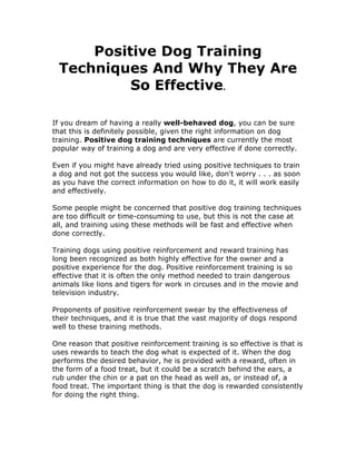 Positive Dog Training
Techniques And Why They Are
So Effective.
If you dream of having a really well-behaved dog, you can be sure
that this is definitely possible, given the right information on dog
training. Positive dog training techniques are currently the most
popular way of training a dog and are very effective if done correctly.
Even if you might have already tried using positive techniques to train
a dog and not got the success you would like, don't worry . . . as soon
as you have the correct information on how to do it, it will work easily
and effectively.
Some people might be concerned that positive dog training techniques
are too difficult or time-consuming to use, but this is not the case at
all, and training using these methods will be fast and effective when
done correctly.
Training dogs using positive reinforcement and reward training has
long been recognized as both highly effective for the owner and a
positive experience for the dog. Positive reinforcement training is so
effective that it is often the only method needed to train dangerous
animals like lions and tigers for work in circuses and in the movie and
television industry.
Proponents of positive reinforcement swear by the effectiveness of
their techniques, and it is true that the vast majority of dogs respond
well to these training methods.
One reason that positive reinforcement training is so effective is that is
uses rewards to teach the dog what is expected of it. When the dog
performs the desired behavior, he is provided with a reward, often in
the form of a food treat, but it could be a scratch behind the ears, a
rub under the chin or a pat on the head as well as, or instead of, a
food treat. The important thing is that the dog is rewarded consistently
for doing the right thing.
 