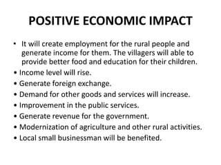 POSITIVE ECONOMIC IMPACT
• It will create employment for the rural people and
generate income for them. The villagers will able to
provide better food and education for their children.
• Income level will rise.
• Generate foreign exchange.
• Demand for other goods and services will increase.
• Improvement in the public services.
• Generate revenue for the government.
• Modernization of agriculture and other rural activities.
• Local small businessman will be benefited.
 