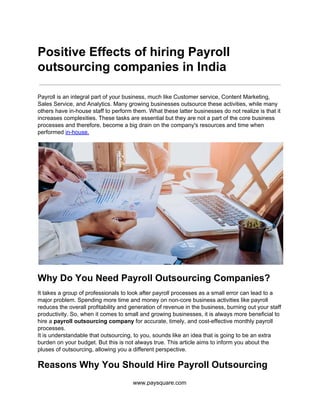 Positive Effects of hiring Payroll
outsourcing companies in India
Payroll is an integral part of your business, much like Customer service, Content Marketing,
Sales Service, and Analytics. Many growing businesses outsource these activities, while many
others have in-house staff to perform them. What these latter businesses do not realize is that it
increases complexities. These tasks are essential but they are not a part of the core business
processes and therefore, become a big drain on the company's resources and time when
performed ​in-house.
Why Do You Need Payroll Outsourcing Companies?
It takes a group of professionals to look after payroll processes as a small error can lead to a
major problem. Spending more time and money on non-core business activities like payroll
reduces the overall profitability and generation of revenue in the business, burning out your staff
productivity. So, when it comes to small and growing businesses, it is always more beneficial to
hire a ​payroll outsourcing company​ for accurate, timely, and cost-effective monthly payroll
processes.
It is understandable that outsourcing, to you, sounds like an idea that is going to be an extra
burden on your budget. But this is not always true. This article aims to inform you about the
pluses of outsourcing, allowing you a different perspective.
Reasons Why You Should Hire Payroll Outsourcing
www.paysquare.com
 