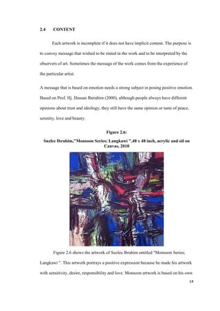 14
2.4 CONTENT
Each artwork is incomplete if it does not have implicit content. The purpose is
to convey message that wished to be stated in the work and to be interpreted by the
observers of art. Sometimes the message of the work comes from the experience of
the particular artist.
A message that is based on emotion needs a strong subject in posing positive emotion.
Based on Prof. Hj. Hassan Iberahim (2000), although people always have different
opinions about trust and ideology, they still have the same opinion or taste of peace,
serenity, love and beauty.
Figure 2.6:
Suzlee Ibrahim,"Monsoon Series; Langkawi ",48 x 48 inch, acrylic and oil on
Canvas, 2010
Figure 2.6 shows the artwork of Suzlee Ibrahim entitled "Monsoon Series;
Langkawi ". This artwork portrays a positive expression because he made his artwork
with sensitivity, desire, responsibility and love. Monsoon artwork is based on his own
 