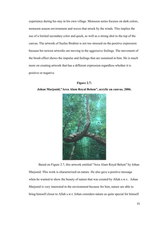 15
experience during his stay in his own village. Monsoon series focuses on dark colors,
monsoon season environment and waves that struck by the winds. This implies the
use of a limited secondary color and quick, as well as a strong shot to the top of the
canvas. The artwork of Suzlee Ibrahim is not too stressed on the positive expression
because his newest artworks are moving to the aggressive feelings. The movement of
the brush effect shows the impulse and feelings that are sustained in him. He is much
more on creating artwork that has a different expression regardless whether it is
positive or negative.
Figure 2.7:
Johan Marjonid,"Arca Alam Royal Belum", acrylic on canvas, 2006.
Based on Figure 2.7, this artwork entitled "Arca Alam Royal Belum" by Johan
Marjonid. This work is characterized on nature. He also gave a positive message
when he wanted to show the beauty of nature that was created by Allah s.w.t.. Johan
Marjonid is very interested in the environment because for him, nature are able to
bring himself closer to Allah s.w.t. Johan considers nature as quite special for himself
 