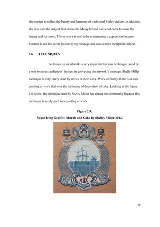 17
she wanted to reflect the beauty and harmony of traditional Malay culture. In addition,
she also uses the subject that shows the Malay bit and uses cool color to show the
beauty and harmony. This artwork is said to be contemporary expression because
Mastura is not too direct in conveying message and uses a more metaphors subject.
2.6 TECHNIQUES
Technique in an artwork is very important because technique could be
a way to attract audiences’ interest in conveying the artwork’s message. Shelly Miller
technique is very rarely done by artists in their work. Work of Shelly Miller is a wall
painting artwork that uses the technique of decoration of cake. Looking at the figure
2.8 below, the technique used by Shelly Miller has attract the community because this
technique is rarely used in a painting artwork.
Figure 2.9:
Sugar Icing Graffitti Murals and Cake by Shelley Miller 2012.
 