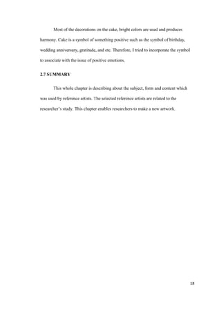 18
Most of the decorations on the cake, bright colors are used and produces
harmony. Cake is a symbol of something positive such as the symbol of birthday,
wedding anniversary, gratitude, and etc. Therefore, I tried to incorporate the symbol
to associate with the issue of positive emotions.
2.7 SUMMARY
This whole chapter is describing about the subject, form and content which
was used by reference artists. The selected reference artists are related to the
researcher’s study. This chapter enables researchers to make a new artwork.
 