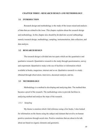 19
CHAPTER THREE : RESEARCH DESIGN AND METHODOLOGY
3.1 INTRODUCTION
Research design and methodology is the study of the issues raised and analysis
of data that are related to the issue .This chapter explains about the research design
and methodology. In this chapter also should be divided into several subheadings
namely research design, methodology, sampling, instrumentation, data collection, and
data analysis.
3.2 RESEARCH DESIGN
The research design is divided into two parts which are the quantitative and
qualitative research. Quantitative research is the study through questionnaires, survey
and experiment. Quantitative study is the use of facilities or information which
available in books, magazines, internet and so on. Qualitative research is a study
obtained through observation, interviews, document analysis, and etc.
3.3 METHODOLOGY
Methodology is a method in developing and analyzing data. The method then
became a proof of the research. The methodology aims to provide facilities in
analyzing method and analyze the steps of the research.
3.3.1 Sampling
My theme is emotion which I did reference using a few books. I also looked
for information on the theme using the subject and element that revolve on human
positive emotions through social sites. Positive emotions that are about to be talk
about are based on organic elements and geometric.
 