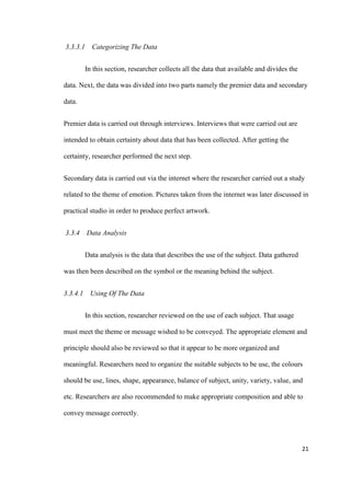 21
3.3.3.1 Categorizing The Data
In this section, researcher collects all the data that available and divides the
data. Next, the data was divided into two parts namely the premier data and secondary
data.
Premier data is carried out through interviews. Interviews that were carried out are
intended to obtain certainty about data that has been collected. After getting the
certainty, researcher performed the next step.
Secondary data is carried out via the internet where the researcher carried out a study
related to the theme of emotion. Pictures taken from the internet was later discussed in
practical studio in order to produce perfect artwork.
3.3.4 Data Analysis
Data analysis is the data that describes the use of the subject. Data gathered
was then been described on the symbol or the meaning behind the subject.
3.3.4.1 Using Of The Data
In this section, researcher reviewed on the use of each subject. That usage
must meet the theme or message wished to be conveyed. The appropriate element and
principle should also be reviewed so that it appear to be more organized and
meaningful. Researchers need to organize the suitable subjects to be use, the colours
should be use, lines, shape, appearance, balance of subject, unity, variety, value, and
etc. Researchers are also recommended to make appropriate composition and able to
convey message correctly.
 