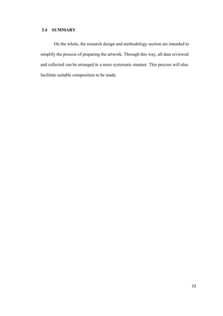 22
3.4 SUMMARY
On the whole, the research design and methodology section are intended to
simplify the process of preparing the artwork. Through this way, all data reviewed
and collected can be arranged in a more systematic manner. This process will also
facilitate suitable composition to be made.
 