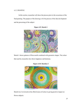 27
4.3.2 DRAWING
In this section, researcher will show the process prior to the occurrence of the
final painting. The purpose of the drawing is for the process of the idea development
and the processing of the subject.
Figure 4.9: Sketch 1
Sketch 1 shows patterns of flora motifs combined with geometric shapes. The colour
that used by researcher also shows happiness and harmony.
Figure 4.10: Sketches 2
Sketch two I reviewed on the effectiveness of colour in giving positive impact on
flower subjects.
 
