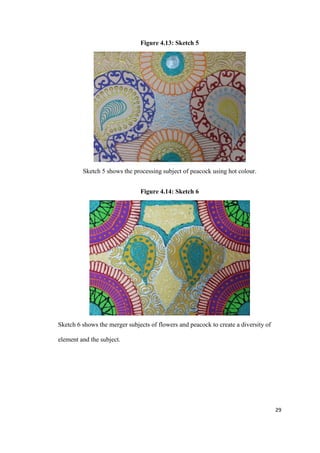29
Figure 4.13: Sketch 5
Sketch 5 shows the processing subject of peacock using hot colour.
Figure 4.14: Sketch 6
Sketch 6 shows the merger subjects of flowers and peacock to create a diversity of
element and the subject.
 