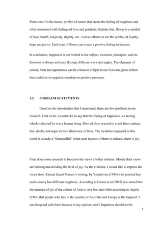 3
Plants motif is the beauty symbol of nature that create the feeling of happiness and
often associated with feelings of love and gratitude. Besides that, flower is a symbol
of love, health, longevity, dignity, etc. Leaves otherwise are the symbol of loyalty,
hope and purity. Each type of flower can create a positive feeling to humans.
In conclusion, happiness is not limited to the subject, elements, principles, and etc.
Emotion is always achieved through different ways and angles. The elements of
colour, form and appearance can be a beacon of light in our lives and gives effects
that could revive negative emotions to positive emotions.
1.2 PROBLEM STATEMENTS
Based on the introduction that I mentioned, there are few problems in my
research. First of all, I would like to say that the feeling of happiness is a feeling
which is desired by every human being. Most of them wanted to avoid from sadness,
fear, doubt, and anger in their dictionary of lives. The incidents happened in this
world is already a “Sunnatullah” when used in pairs, if there is sadness, there is joy.
I had done some research in based on the views of other cultures. Mostly their views
are limiting and dividing the level of joy. As the evidence, I would like to express the
views from Ahmad Zamri Mansor’s writing, by Veenhoven (1995) who pointed that
each country has different happiness. According to Diener et al (1995) also stated that
the measure of joy of the culture of Asia is very low and while according to Argyle
(1987) that people who live in the country of Australia and Europe is the happiest. I
am disagreed with them because in my opinion, one’s happiness should not be
 