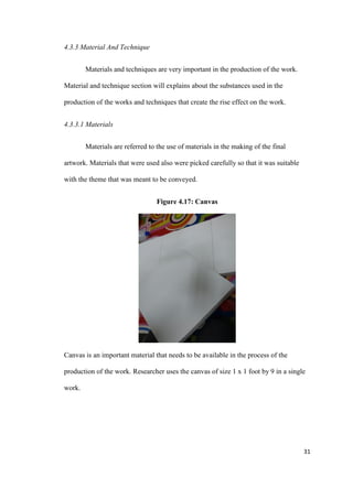 31
4.3.3 Material And Technique
Materials and techniques are very important in the production of the work.
Material and technique section will explains about the substances used in the
production of the works and techniques that create the rise effect on the work.
4.3.3.1 Materials
Materials are referred to the use of materials in the making of the final
artwork. Materials that were used also were picked carefully so that it was suitable
with the theme that was meant to be conveyed.
Figure 4.17: Canvas
Canvas is an important material that needs to be available in the process of the
production of the work. Researcher uses the canvas of size 1 x 1 foot by 9 in a single
work.
 
