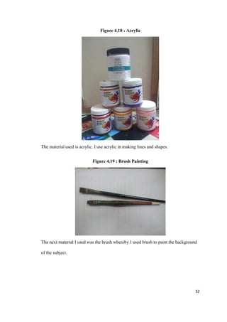 32
Figure 4.18 : Acrylic
The material used is acrylic. I use acrylic in making lines and shapes.
Figure 4.19 : Brush Painting
The next material I used was the brush whereby I used brush to paint the background
of the subject.
 