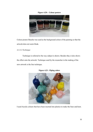 33
Figure 4.20 : Colour posters
Colour posters Buncho was used as the background colour of the painting so that the
artwork does not seem bleak.
4.3.3.2 Technique
Technique is referred to the way subject is drawn. Besides that, it also shows
the effect onto the artwork. Technique used by the researcher in the making of the
new artwork is the line technique.
Figure 4.21 : Piping colors
I used Acrylic colours that have been inserted into plastics to make the lines and knot.
 