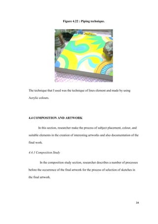 34
Figure 4.22 : Piping technique.
The technique that I used was the technique of lines element and made by using
Acrylic colours.
4.4 COMPOSITION AND ARTWORK
In this section, researcher make the process of subject placement, colour, and
suitable elements in the creation of interesting artworks and also documentation of the
final work.
4.4.1 Composition Study
In the composition study section, researcher describes a number of processes
before the occurrence of the final artwork for the process of selection of sketches in
the final artwork.
 